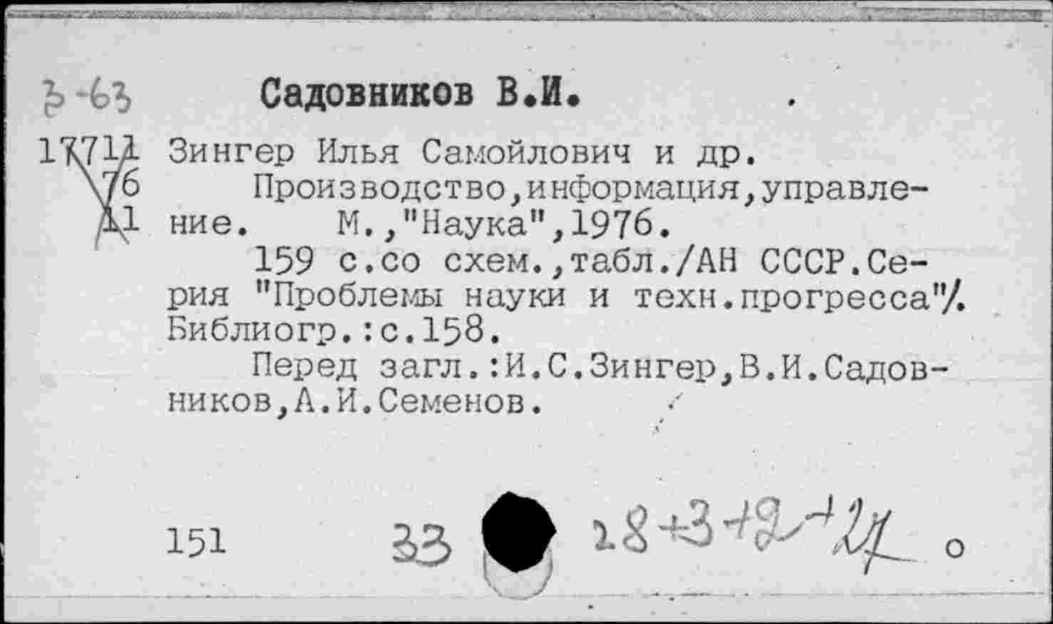 ﻿
Садовников В.И.
Зингер Илья Самойлович и др.
Прои з водст во,информация,управле-ние. М.,"Наука",1976.
159 с.со схем.,табл./АН СССР.Серия "Проблемы науки и техн.прогресса"/. Библиогр.:с.158.
Перед загл.:И.С.Зингер,В.И.Садовников, А. И. Семенов.
151